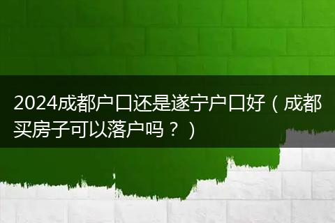 2024成都户口还是遂宁户口好（成都买房子可以落户吗？）
