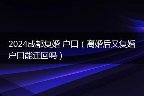 2024成都复婚 户口（离婚后又复婚户口能迁回吗）