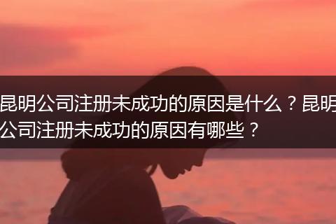 昆明公司注册未成功的原因是什么？昆明公司注册未成功的原因有哪些？