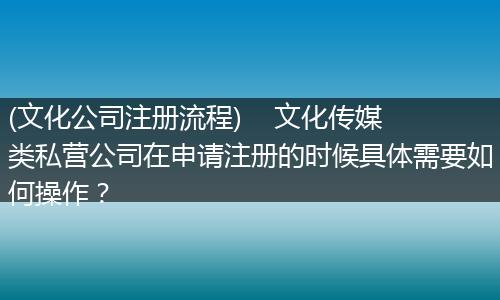 (文化公司注册流程)    文化传媒类私营公司在申请注册的时候具体需要如何操作？
