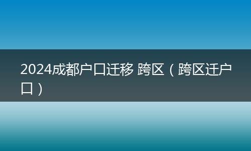 2024成都户口迁移 跨区（跨区迁户口）