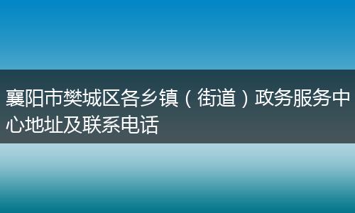襄阳市樊城区各乡镇（街道）政务服务中心地址及联系电话