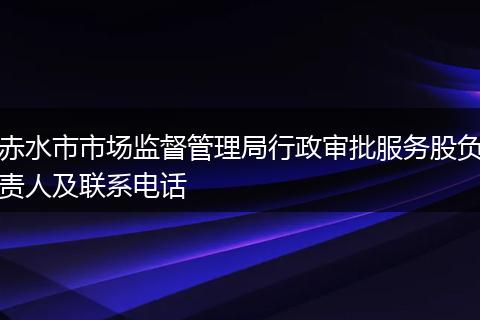 赤水市市场监督管理局行政审批服务股负责人及联系电话