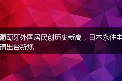 葡萄牙外国居民创历史新高，日本永住申请出台新规
