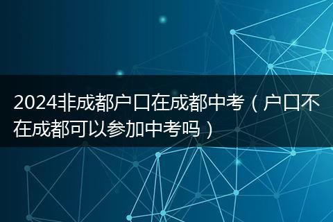 2024非成都户口在成都中考（户口不在成都可以参加中考吗）