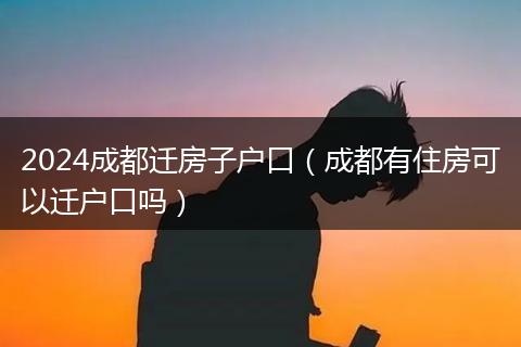 2024成都迁房子户口（成都有住房可以迁户口吗）