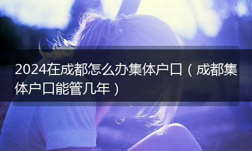 2024在成都怎么办集体户口（成都集体户口能管几年）