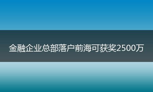 金融企业总部落户前海可获奖2500万