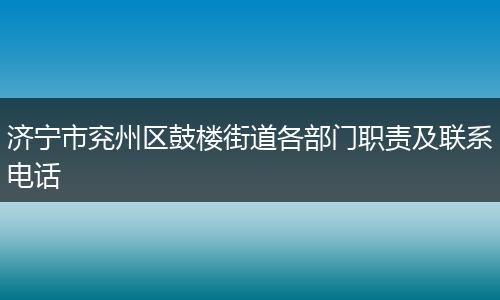 济宁市兖州区鼓楼街道各部门职责及联系电话