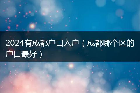 2024有成都户口入户（成都哪个区的户口最好）