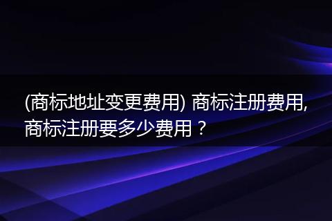 (商标地址变更费用) 商标注册费用,商标注册要多少费用？