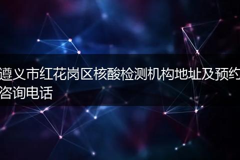 遵义市红花岗区核酸检测机构地址及预约咨询电话
