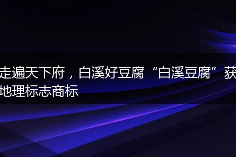 走遍天下府，白溪好豆腐“白溪豆腐”获地理标志商标