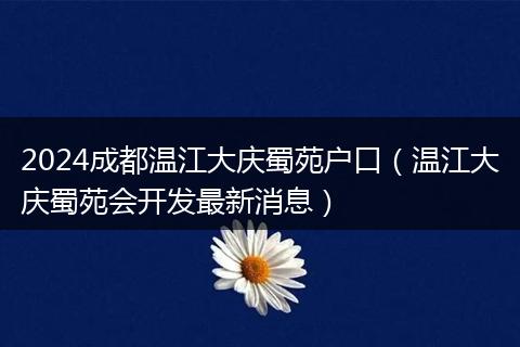 2024成都温江大庆蜀苑户口（温江大庆蜀苑会开发最新消息）