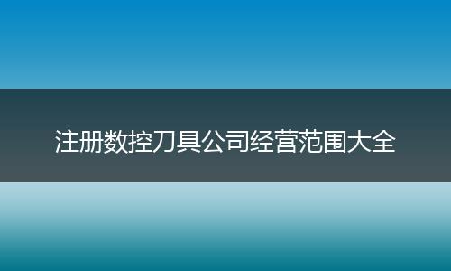 注册数控刀具公司经营范围大全