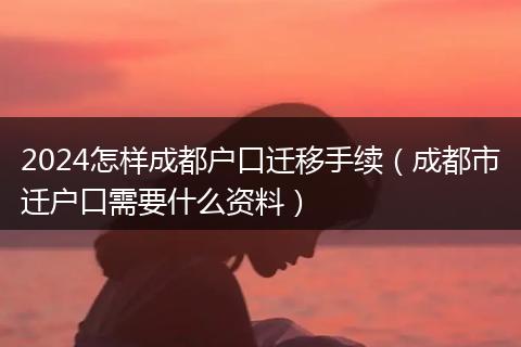 2024怎样成都户口迁移手续（成都市迁户口需要什么资料）