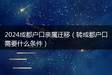 2024成都户口亲属迁移（转成都户口需要什么条件）