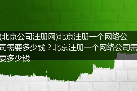 (北京公司注册网)北京注册一个网络公司需要多少钱？北京注册一个网络公司需要多少钱