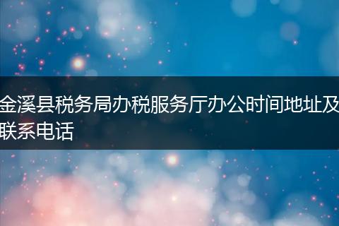 金溪县税务局办税服务厅办公时间地址及联系电话