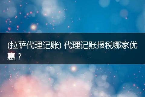 (拉萨代理记账) 代理记账报税哪家优惠？