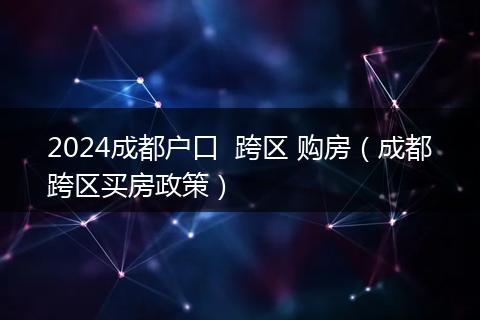 2024成都户口  跨区 购房（成都跨区买房政策）