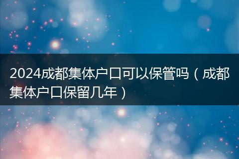 2024成都集体户口可以保管吗（成都集体户口保留几年）