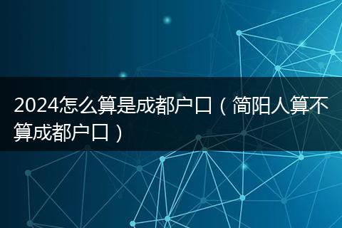 2024怎么算是成都户口（简阳人算不算成都户口）
