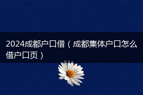 2024成都户口借（成都集体户口怎么借户口页）