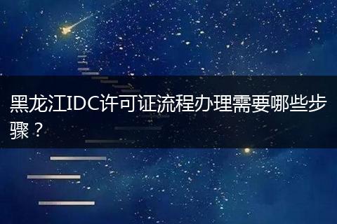 黑龙江IDC许可证流程办理需要哪些步骤？