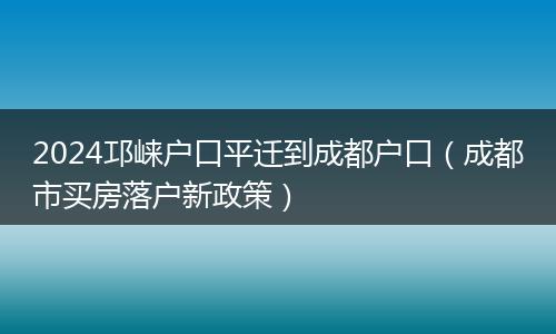 2024邛崃户口平迁到成都户口（成都市买房落户新政策）