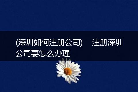 (深圳如何注册公司)    注册深圳公司要怎么办理