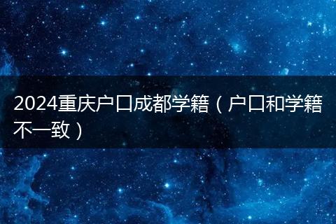 2024重庆户口成都学籍（户口和学籍不一致）
