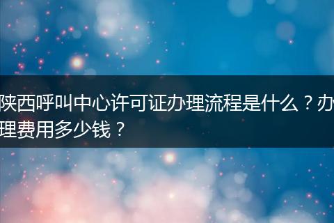 陕西呼叫中心许可证办理流程是什么？办理费用多少钱？