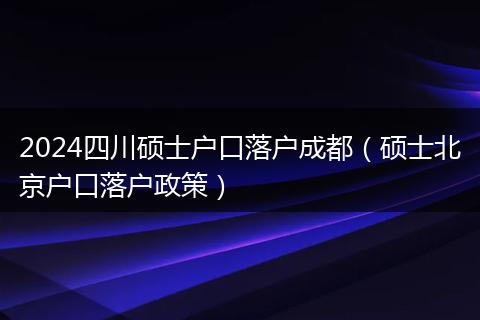 2024四川硕士户口落户成都（硕士北京户口落户政策）