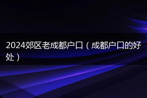 2024郊区老成都户口（成都户口的好处）