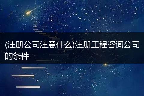 (注册公司注意什么)注册工程咨询公司的条件