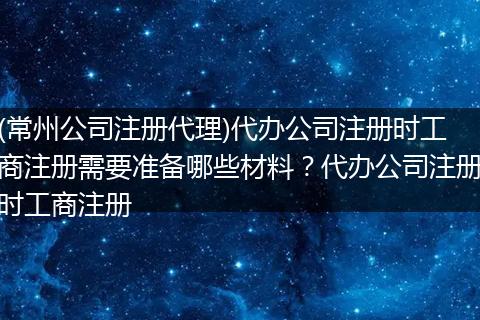 (常州公司注册代理)代办公司注册时工商注册需要准备哪些材料？代办公司注册时工商注册
