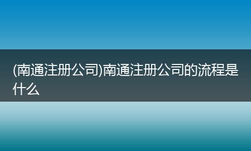 (南通注册公司)南通注册公司的流程是什么