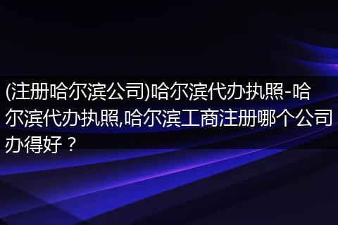 (注册哈尔滨公司)哈尔滨代办执照-哈尔滨代办执照,哈尔滨工商注册哪个公司办得好？