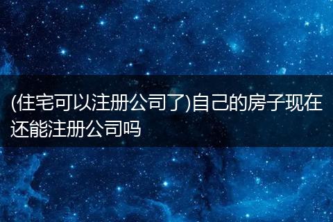 (住宅可以注册公司了)自己的房子现在还能注册公司吗