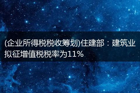 (企业所得税税收筹划)住建部：建筑业拟征增值税税率为11%