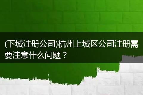 (下城注册公司)杭州上城区公司注册需要注意什么问题？