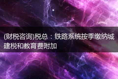 (财税咨询)税总：铁路系统按季缴纳城建税和教育费附加