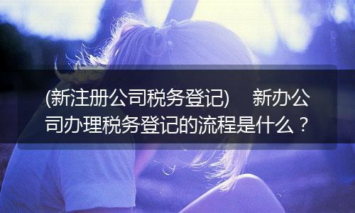 (新注册公司税务登记)    新办公司办理税务登记的流程是什么？