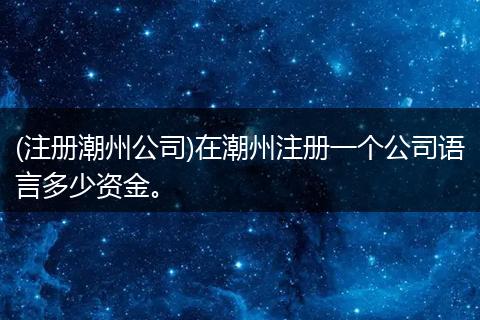 (注册潮州公司)在潮州注册一个公司语言多少资金。