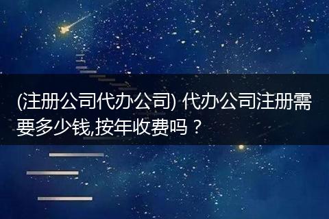 (注册公司代办公司) 代办公司注册需要多少钱,按年收费吗？