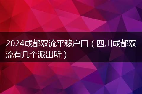 2024成都双流平移户口（四川成都双流有几个派出所）