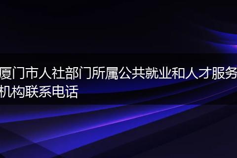 厦门市人社部门所属公共就业和人才服务机构联系电话