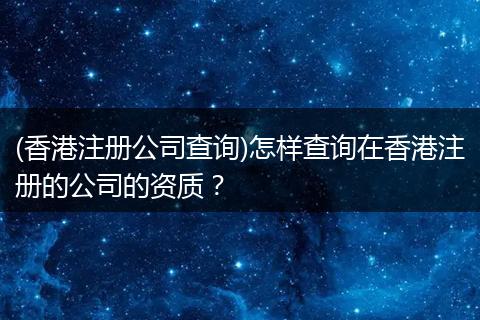 (香港注册公司查询)怎样查询在香港注册的公司的资质？