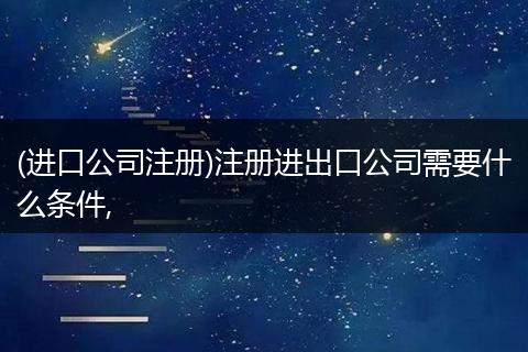 (进口公司注册)注册进出口公司需要什么条件,
